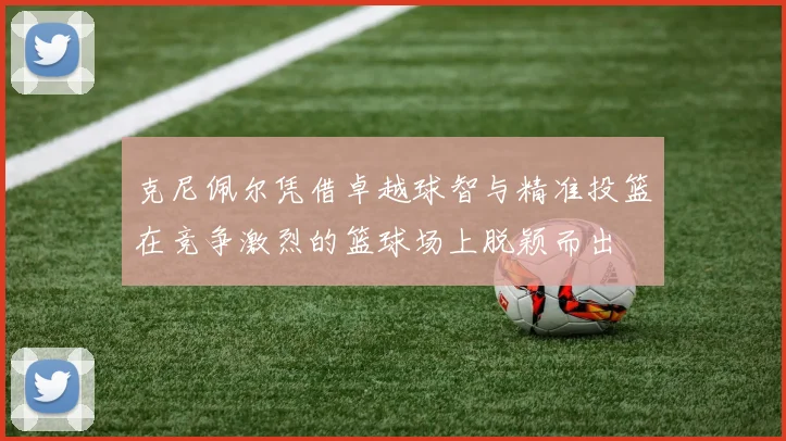 克尼佩尔凭借卓越球智与精准投篮在竞争激烈的篮球场上脱颖而出