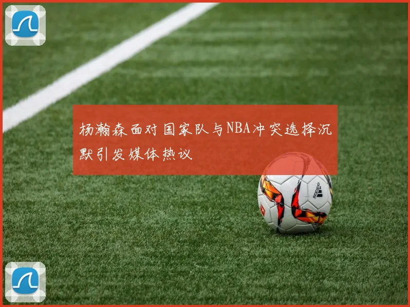 杨瀚森面对国家队与NBA冲突选择沉默引发媒体热议
