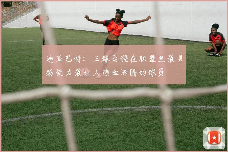 迪亚巴特：三球是现在联盟里最具感染力最让人热血沸腾的球员