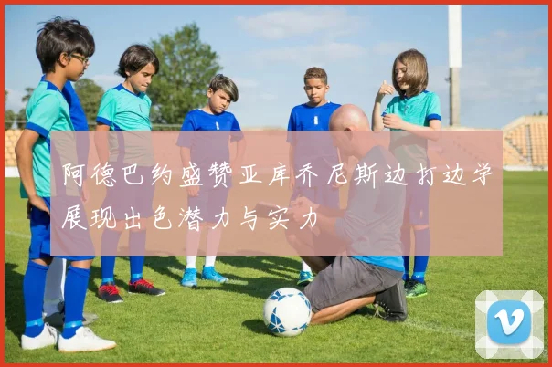 阿德巴约盛赞亚库乔尼斯边打边学展现出色潜力与实力