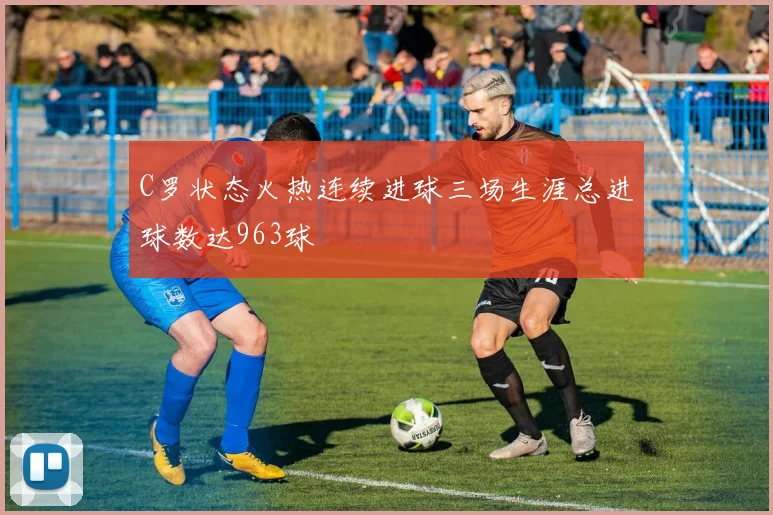 C罗状态火热连续进球三场生涯总进球数达963球