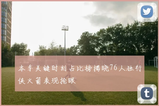 本季关键时刻占比榜揭晓76人独行侠火箭表现抢眼