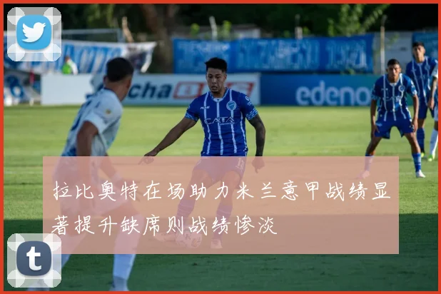 拉比奥特在场助力米兰意甲战绩显著提升缺席则战绩惨淡