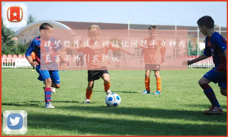 追梦怒斥波杰姆站位问题半分钟内直言不讳引发热议