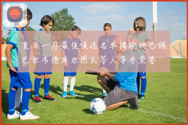 皇马一月最佳候选名单揭晓姆巴佩巴尔韦德库尔图瓦等人争夺荣誉