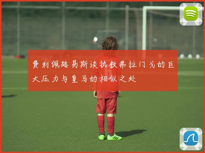 费利佩路易斯谈执教弗拉门戈的巨大压力与皇马的相似之处
