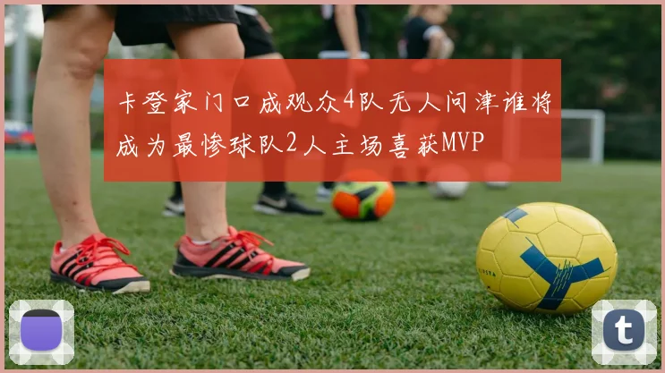 卡登家门口成观众4队无人问津谁将成为最惨球队2人主场喜获MVP