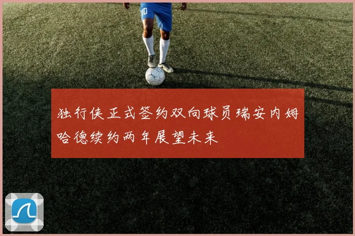 独行侠正式签约双向球员瑞安内姆哈德续约两年展望未来