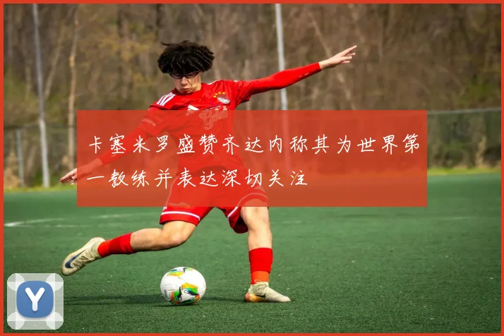 卡塞米罗盛赞齐达内称其为世界第一教练并表达深切关注