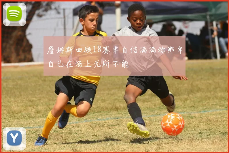詹姆斯回顾18赛季自信满满称那年自己在场上无所不能