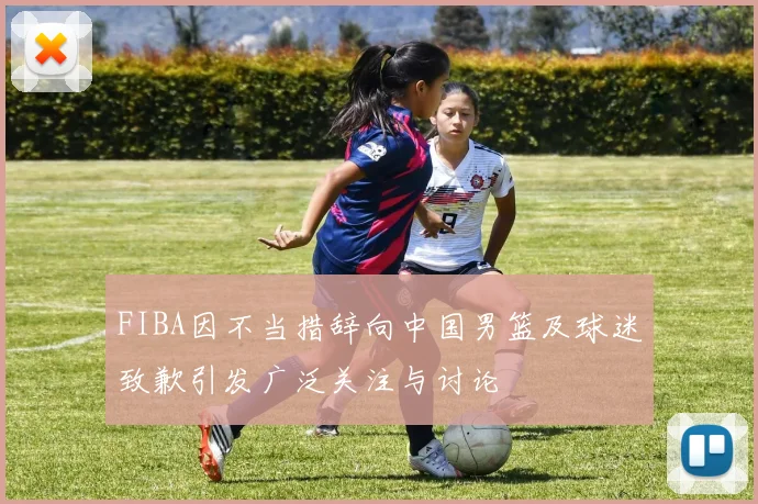 FIBA因不当措辞向中国男篮及球迷致歉引发广泛关注与讨论
