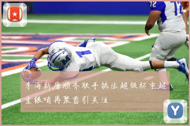 李海新唐顺齐联手执法超级杯中超金银哨再聚首引关注