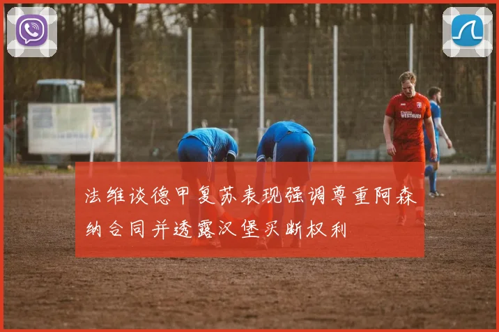 法维谈德甲复苏表现强调尊重阿森纳合同并透露汉堡买断权利
