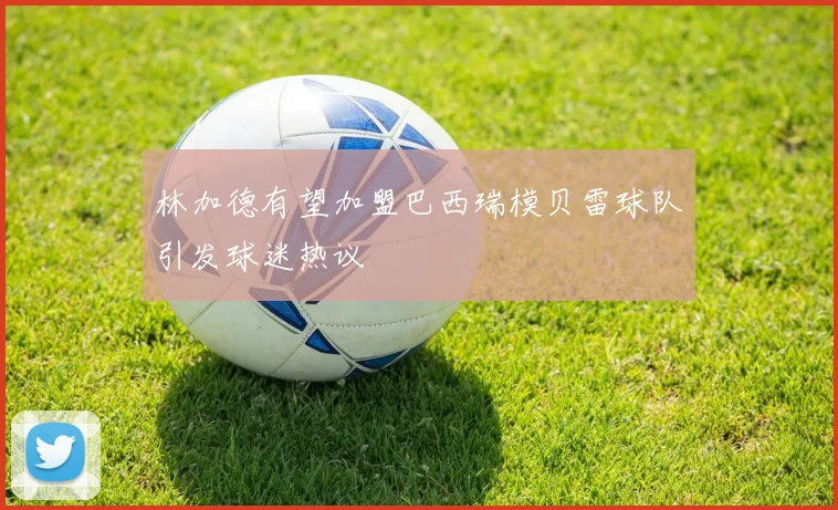林加德有望加盟巴西瑞模贝雷球队引发球迷热议